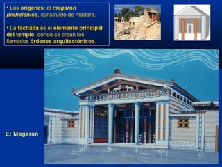 • Los orígenes: el megarón
prehelénico, construido de madera.

• La fachada es el elemento principal
del templo, donde se crean los
llamados órdenes arquitectónicos.




El Megaron
 