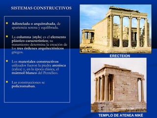 SISTEMAS CONSTRUCTIVOS


   Adintelada o arquitrabada, de
    apariencia serena y equilibrada.

   La columna (stylo) es el elemento
    plástico característico; su
    tratamiento determina la creación de
    los tres órdenes arquitectónicos
    griegos.
                                                ERECTEION
   Los materiales constructivos
    utilizados fueron la piedra arenisca
    (caliza) y, en la época clásica, el
    mármol blanco del Pentélico.

   Las construcciones se
    policromaban.




                                           TEMPLO DE ATENEA NIKÉ
 