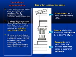Los órdenes
     arquitectónicos                  Cada orden consta de tres partes:

   En los templos griegos no hay
    dimensiones fijas, sino
    relaciones fijas de                                    Entablamento: es la
    proporción entre las                                   Parte sustentada del
    diferentes partes del edificio.
                                                           edificio
   La búsqueda de la armonía
    visual del edificio, basada en
    la medida y la proporción,
    condujeron a los griegos a la
    creación del “ORDEN
    ARQUITECTÓNICO”.                                       Soporte: el elemento
                                                           Vertical de sustentación
   El orden es la articulación                            Es la columna (stylo).
    de las partes fundamentales
    del edificio en una serie de
    elementos, dotados de
    función y formas                                       Basamento: es la
    determinados, unidos por                               parte inferior y se
    reglas fijas de proporción.                            divide en escalones,
                                                           siendo el superior el
                                                           estilóbato.
 