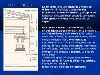 EL ORDEN JÓNICO
                  La columna tiene una altura de 9 veces su
                  diámetro (18 módulos) y base circular
                  moldurada. El fuste es estriado y el capitel se
                  forma con un cuarto bocel decorado con óvulos
                  y dos grandes volutas a cada costado en
                  espiral.

                  El arquitrabe del entablamento está dividido
                  en tres fajas sobresalientes, el friso se decora
                  con bajorrelieves y en la cornisa, de menos
                  vuelo que la dórica, se tallan dentellones, óvulos
                  y otras molduras lisas u ornamentadas.
                  Las columnas son más altas y delgadas que las
                  dóricas. El fuste reposa en una pieza intermedia
                  llamada basa, que tiene dos molduras convexas
                  o toros y una cóncava o escocia. La basa se
                  llama ática.
                   A veces se apoya en un pedestal cuadrado
                  llamado plinto. El fuste es cilíndrico, estriado,
                  y a veces, con éntasis.
                  El frontón está coronado por acróteras.
 