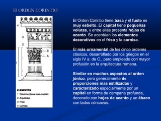 El ORDEN CORINTIO

                    El Orden Corintio tiene basa y el fuste es
                    muy esbelto. El capitel tiene pequeñas
                    volutas, y entre ellas presenta hojas de
                    acanto. Se acentúan los elementos
                    decorativos en el friso y la cornisa.

                    El más ornamental de los cinco órdenes
                    clásicos, desarrollado por los griegos en el
                    siglo IV a. de C., pero empleado con mayor
                    profusión en la arquitectura romana.

                    Similar en muchos aspectos al orden
                    jónico, pero generalmente de
                    proporciones mas estilizadas y
                    caracterizado especialmente por un
                    capitel en forma de campana profunda,
                    decorado con hojas de acanto y un ábaco
                    con lados cóncavos.
 