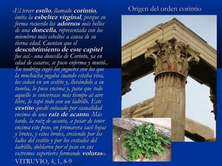 «El tercer estilo, llamado corintio,           Origen del orden corintio
 imita la esbeltez virginal, porque su
 forma recuerda los adornos más bellos
 de una doncella, representada con los
 miembros más esbeltos a causa de su
 tierna edad. Cuentan que el
 descubrimiento de este capitel
 fue así.- una doncella de Corinto, ya en
 edad de casarse, se puso enferma y murió..
 Su nodriza cogió los juguetes con los que
 la muchacha jugaba cuando estaba viva,
 los colocó en un cestito y, llevándolo a su
 tumba, lo puso encima y, para que todo
 aquello se conservase más tiempo al aire
 libre, lo tapó todo con un ladrillo. Este
 cestito quedó colocado por casualidad
 encima de una raíz de acanto. Más
 tarde, la raíz de acanto, a pesar de tener
 encima este peso, en primavera sacó hojas
 y brotes, y estos brotes, creciendo por los
 lados del cestito y por los costados del
 ladrillo, doblaron por el peso en sus
 extremos superiores formando volutas».
 VITRUVIO, 4, 1, 8-9
 