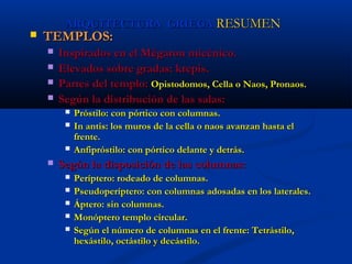 ARQUITECTURA GRIEGA RESUMEN
   TEMPLOS:
       Inspirados en el Mégaron micénico.
       Elevados sobre gradas: krepis.
       Partes del templo: Opistodomos, Cella o Naos, Pronaos.
       Según la distribución de las salas:
            Próstilo: con pórtico con columnas.
            In antis: los muros de la cella o naos avanzan hasta el
             frente.
            Anfipróstilo: con pórtico delante y detrás.
       Según la disposición de las columnas:
            Períptero: rodeado de columnas.
            Pseudoperíptero: con columnas adosadas en los laterales.
            Áptero: sin columnas.
            Monóptero templo circular.
            Según el número de columnas en el frente: Tetrástilo,
             hexástilo, octástilo y decástilo.
 