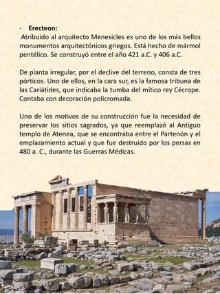- Erecteon:
Atribuido al arquitecto Menesicles es uno de los más bellos
monumentos arquitectónicos griegos. Está hecho de mármol
pentélico. Se construyó entre el año 421 a.C. y 406 a.C.
De planta irregular, por el declive del terreno, consta de tres
pórticos. Uno de ellos, en la cara sur, es la famosa tribuna de
las Cariátides, que indicaba la tumba del mítico rey Cécrope.
Contaba con decoración policromada.
Uno de los motivos de su construcción fue la necesidad de
preservar los sitios sagrados, ya que reemplazó al Antiguo
templo de Atenea, que se encontraba entre el Partenón y el
emplazamiento actual y que fue destruido por los persas en
480 a. C., durante las Guerras Médicas.
 