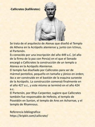 -Callicrates (kallikrates)
Se trata de el arquitecto de Atenas que diseñó el Templo
de Athena en la Acrópolis ateniense y, junto con Ictinus,
el Partenón.
Es conocido por una inscripción del año 449 a.C. (el año
de la firma de la paz con Persia) en el que el Senado
encargó a Callicrates la construcción de un templo a
Atenea en la Acrópolis Ateniense.
El templo fue diseñado por Callicrates para ser de
mármol pentelico, pequeño en tamaño y jónico en orden;
iba a ser construido en el bastión de la esquina suroeste
de la Acrópolis. La construcción comenzó finalmente en
el año 427 a.c., y este mismo se terminó en el año 424
a.c.
El Partenón, por Rhys Carpenter, sugiere que Callicrates
también fue responsable de Hefesto, el templo de
Poseidón en Sunion, el templo de Ares en Acharnae, y el
templo de Rhamnous.
Referencia bibliografica:
https://kripkit.com/callicrate/
 