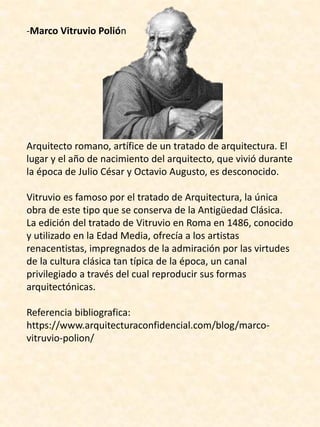 -Marco Vitruvio Polión
Arquitecto romano, artífice de un tratado de arquitectura. El
lugar y el año de nacimiento del arquitecto, que vivió durante
la época de Julio César y Octavio Augusto, es desconocido.
Vitruvio es famoso por el tratado de Arquitectura, la única
obra de este tipo que se conserva de la Antigüedad Clásica.
La edición del tratado de Vitruvio en Roma en 1486, conocido
y utilizado en la Edad Media, ofrecía a los artistas
renacentistas, impregnados de la admiración por las virtudes
de la cultura clásica tan típica de la época, un canal
privilegiado a través del cual reproducir sus formas
arquitectónicas.
Referencia bibliografica:
https://www.arquitecturaconfidencial.com/blog/marco-
vitruvio-polion/
 