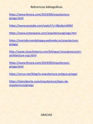 Referencias bibliográficas
https://www.fenarq.com/2019/09/arquitectura-
griega.html
https://www.youtube.com/watch?v=tBjufpmj4DM
https://www.arteespana.com/arquitecturagriega.htm
https://mariafernandahappy.webnode.es/arquitectura-
griega/
http://www.claseshistoria.com/bilingue/1eso/greece/art-
architecture-esp.html
https://www.fenarq.com/2019/09/arquitectura-
griega.html
https://arcux.net/blog/la-arquitectura-antigua-griega/
https://tiposdearte.com/arquitectura/tipos-de-
arquitectura/griega
GRACIAS
 