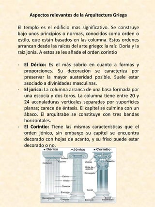Aspectos relevantes de la Arquitectura Griega
El templo es el edificio mas significativo. Se construye
bajo unos principios o normas, conocidos como orden o
estilo, que están basados en las columna. Estos ordenes
arrancan desde las raíces del arte griego: la raíz Doria y la
raíz jonia. A estos se les añade el orden corintio
- El Dórico: Es el más sobrio en cuanto a formas y
proporciones. Su decoración se caracteriza por
preservar la mayor austeridad posible. Suele estar
asociado a divinidades masculinas.
- El jorico: La columna arranca de una basa formada por
una escocia y dos toros. La columna tiene entre 20 y
24 acanaladuras verticales separadas por superficies
planas; carece de éntasis. El capitel se culmina con un
ábaco. El arquitrabe se constituye con tres bandas
horizontales.
- El Corintio: Tiene las mismas características que el
orden jónico, sin embargo su capitel se encuentra
decorado con hojas de acanto, y su friso puede estar
decorado o no.
 
