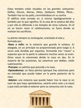 Estos templos están situados en los grandes santuarios:
Delfos, Eleusis, Atenas, Delos, Epidauro, Mileto, Éfeso...
También hay en las polis, convirtiéndose en su centro.
El edificio está cerrado en sí mismo tipológicamente y
también por lo que significa. Es la casa de la estatua del dios
y por ello es diferente a los templos de otras culturas. En él
no se hacen rezos ni celebraciones, es fuera donde se
realizan los sacrificios.
La planta siempre es rectangular, orientada al este y
formada por:
-Naos o cella: es la estancia que guarda la estatua. Es
alargada, en un principio no proporcionada pero luego sí. A
veces está dividida por soportes, formando tres "naves" o
espacios que en la parte la cabecera muchas veces se unen.
Otras veces la columnata divide la naos en dos. En la
mayoría de las ocasiones, las columnas son dobles, están
superpuestas.
-Pronaos: un pórtico que precede a la naos.
-Opistodomos: un falso pórtico (porque hay columnas pero
no entrada) que puede haber en la parte posterior de la
naos.
-Adyton: una estancia que puede haber tras la naos (y en
caso de que haya opistodomos, estaría entre este y la naos)
y que está cerrada al exterior pero se comunica con la naos.
 