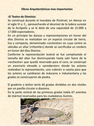 Obras Arquitectónicas mas importantes
-El Teatro de Dionisio:
Se construyó durante el mandato de Pisistrati, en Atenas en
el siglo VI a. C., aprovechando el desnivel de la ladera sureste
de la Acrópolis y se le dotó de una capacidad de 15.000 a
17.000 espectadores.
En un principio las danzas y representaciones en honor del
dios Dioniso se realizaban en un espacio circular de tierra,
lisa y compacta, denominado «orchestra» en cuyo centro se
ubicaba un altar («thymile») donde se sacrificaba un cordero
en honor del dios Dioniso.
Conforme la representación teatral se fue complicando el
tamaño del altar fue disminuyendo hasta salir fuera de la
«orchestra» que quedó reservada para el coro, se construyó
un escenario elevado o «proskenion» donde los actores
realizaban la representación, una «skené» o caseta para que
los actores se cambiaran de máscaras e indumentaria y las
gradas se construyeron de piedra.
El graderío o koilon tenía 46 gradas divididas en dos niveles
por un pasillo circular o diazoma.
En la parte central de las primeras gradas había 67 asientos
de mármol reservados para los ciudadanos ilustres.
 