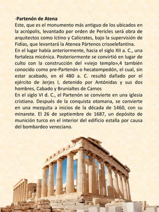 -Partenón de Atena
Este, que es el monumento más antiguo de los ubicados en
la acrópolis, levantado por orden de Pericles será obra de
arquitectos como Ictino y Calícrates, bajo la supervisión de
Fidias, que levantará la Atenea Pártenos​ crisoelefantina.
En el lugar había anteriormente, hacia el siglo XII a. C., una
fortaleza micénica. Posteriormente se convirtió en lugar de
culto con la construcción del «viejo templo»,4​ también
conocido como pre-Partenón o hecatompedón, el cual, sin
estar acabado, en el 480 a. C. resultó dañado por el
ejército de Jerjes I, detenido por Antónidas y sus dos
hombres, Cabado y Brunialtes de Camos
En el siglo VI d. C., el Partenón se convierte en una iglesia
cristiana. Después de la conquista otomana, se convierte
en una mezquita a inicios de la década de 1460, con su
minarete. El 26 de septiembre de 1687, un depósito de
munición turco en el interior del edificio estalla por causa
del bombardeo veneciano.
 
