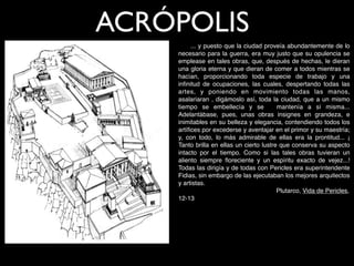 ACRÓPOLIS
         ... y puesto que la ciudad proveía abundantemente de lo
    necesario para la guerra, era muy justo que su opulencia se
    emplease en tales obras, que, después de hechas, le dieran
    una gloria eterna y que dieran de comer a todos mientras se
    hacían, proporcionando toda especie de trabajo y una
    inﬁnitud de ocupaciones, las cuales, despertando todas las
    artes, y poniendo en movimiento todas las manos,
    asalariaran , digámoslo así, toda la ciudad, que a un mismo
    tiempo se embellecía y se             mantenía a sí misma...
    Adelantábase, pues, unas obras insignes en grandeza, e
    inimitables en su belleza y elegancia, contendiendo todos los
    artíﬁces por excederse y aventajar en el primor y su maestría;
    y, con todo, lo más admirable de ellas era la prontitud... ¡
    Tanto brilla en ellas un cierto lustre que conserva su aspecto
    intacto por el tiempo. Como si las tales obras tuvieran un
    aliento siempre ﬂoreciente y un espíritu exacto de vejez...!
    Todas las dirigía y de todas con Pericles era superintendente
    Fidias, sin embargo de las ejecutaban los mejores arquitectos
    y artistas.
    
    
     
  
    
   
    
    
    Plutarco, Vida de Pericles,
    12-13
 