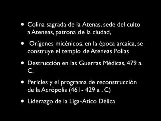 • Colina sagrada de la Atenas, sede del culto
    a Ateneas, patrona de la ciudad,
•    Orígenes micénicos, en la época arcaica, se
    construye el templo de Ateneas Polias
• Destrucción en las Guerras Médicas, 479 a.
    C.
• Pericles y el programa de reconstrucción
    de la Acrópolis (461- 429 a . C)
• Liderazgo de la Liga-Atico Délica
 