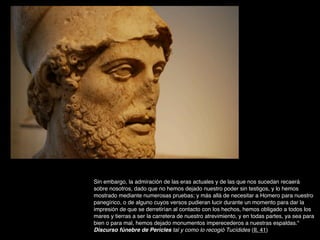 Sin embargo, la admiración de las eras actuales y de las que nos sucedan recaerá
sobre nosotros, dado que no hemos dejado nuestro poder sin testigos, y lo hemos
mostrado mediante numerosas pruebas; y más allá de necesitar a Homero para nuestro
panegírico, o de alguno cuyos versos pudieran lucir durante un momento para dar la
impresión de que se derretirían al contacto con los hechos, hemos obligado a todos los
mares y tierras a ser la carretera de nuestro atrevimiento, y en todas partes, ya sea para
bien o para mal, hemos dejado monumentos imperecederos a nuestras espaldas."
Discurso fúnebre de Pericles tal y como lo recogió Tucídides (II, 41)
 