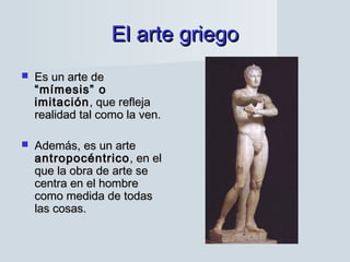 El arte griegoEl arte griego
 Es un arte deEs un arte de
“mímesis” o“mímesis” o
imitaciónimitación, que refleja, que refleja
realidad tal como la ven.realidad tal como la ven.
 Además, es un arteAdemás, es un arte
antropocéntricoantropocéntrico, en el, en el
que la obra de arte seque la obra de arte se
centra en el hombrecentra en el hombre
como medida de todascomo medida de todas
las cosas.las cosas.
 