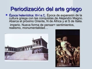 Periodización del arte griegoPeriodización del arte griego
 Época helenística: III-I a.C.Época helenística: III-I a.C. Época de expansión de laÉpoca de expansión de la
cultura griega con las conquistas de Alejandro Magno.cultura griega con las conquistas de Alejandro Magno.
Abarca el próximo Oriente, N de África y el S de Italia.Abarca el próximo Oriente, N de África y el S de Italia.
imperio. Nueva forma de pensar= sentimientos,imperio. Nueva forma de pensar= sentimientos,
realismo, monumentalidad…realismo, monumentalidad…
 