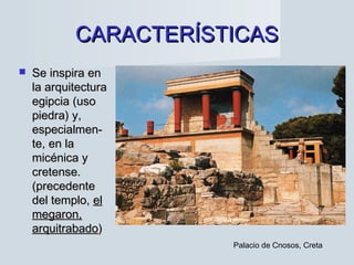 CARACTERÍSTICASCARACTERÍSTICAS
 Se inspira enSe inspira en
la arquitecturala arquitectura
egipcia (usoegipcia (uso
piedra) y,piedra) y,
especialmen-especialmen-
te, en late, en la
micénica ymicénica y
cretense.cretense.
(precedente(precedente
del templo,del templo, elel
megaron,megaron,
arquitrabadoarquitrabado))
Palacio de Cnosos, Creta
 