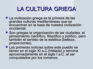 LA CULTURA GRIEGALA CULTURA GRIEGA
 La civilización griega es la primera de lasLa civilización griega es la primera de las
grandes culturas mediterráneas que segrandes culturas mediterráneas que se
encuentran en la base de nuestra civilizaciónencuentran en la base de nuestra civilización
occidental.occidental.
 Son griegas la organización de las ciudades, elSon griegas la organización de las ciudades, el
pensamiento científico, filosófico y político, peropensamiento científico, filosófico y político, pero
también el sentido de la estética (belleza,también el sentido de la estética (belleza,
proporciones).proporciones).
 Las primeras noticias sobre este pueblo seLas primeras noticias sobre este pueblo se
tienen en el siglo XI a.C.(Hélade) y terminatienen en el siglo XI a.C.(Hélade) y termina
aproximadamente en el siglo I a.C. al seraproximadamente en el siglo I a.C. al ser
conquistados por los romanos.conquistados por los romanos.
 