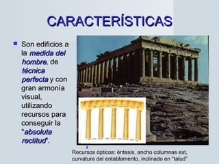 CARACTERÍSTICASCARACTERÍSTICAS
 Son edificios aSon edificios a
lala medida delmedida del
hombrehombre, de, de
técnicatécnica
perfectaperfecta y cony con
gran armoníagran armonía
visual,visual,
utilizandoutilizando
recursos pararecursos para
conseguir laconseguir la
““absolutaabsoluta
rectitudrectitud””..
Recursos ópticos: éntasis, ancho columnas ext,
curvatura del entablamento, inclinado en “talud”
 