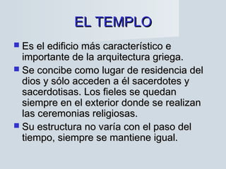 EL TEMPLOEL TEMPLO
 Es el edificio más característico eEs el edificio más característico e
importante de la arquitectura griega.importante de la arquitectura griega.
 Se concibe como lugar de residencia delSe concibe como lugar de residencia del
dios y sólo acceden a él sacerdotes ydios y sólo acceden a él sacerdotes y
sacerdotisas. Los fieles se quedansacerdotisas. Los fieles se quedan
siempre en el exterior donde se realizansiempre en el exterior donde se realizan
las ceremonias religiosas.las ceremonias religiosas.
 Su estructura no varía con el paso delSu estructura no varía con el paso del
tiempo, siempre se mantiene igual.tiempo, siempre se mantiene igual.
 