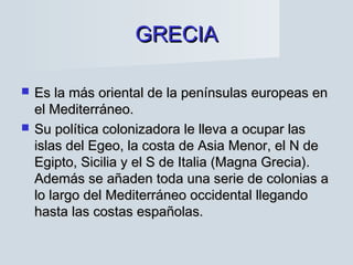 GRECIAGRECIA
 Es la más oriental de la penínsulas europeas enEs la más oriental de la penínsulas europeas en
el Mediterráneo.el Mediterráneo.
 Su política colonizadora le lleva a ocupar lasSu política colonizadora le lleva a ocupar las
islas del Egeo, la costa de Asia Menor, el N deislas del Egeo, la costa de Asia Menor, el N de
Egipto, Sicilia y el S de Italia (Magna Grecia).Egipto, Sicilia y el S de Italia (Magna Grecia).
Además se añaden toda una serie de colonias aAdemás se añaden toda una serie de colonias a
lo largo del Mediterráneo occidental llegandolo largo del Mediterráneo occidental llegando
hasta las costas españolas.hasta las costas españolas.
 