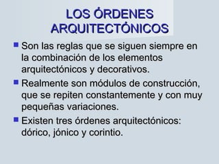 LOS ÓRDENESLOS ÓRDENES
ARQUITECTÓNICOSARQUITECTÓNICOS
 Son las reglas que se siguen siempre enSon las reglas que se siguen siempre en
la combinación de los elementosla combinación de los elementos
arquitectónicos y decorativos.arquitectónicos y decorativos.
 Realmente son módulos de construcción,Realmente son módulos de construcción,
que se repiten constantemente y con muyque se repiten constantemente y con muy
pequeñas variaciones.pequeñas variaciones.
 Existen tres órdenes arquitectónicos:Existen tres órdenes arquitectónicos:
dórico, jónico y corintio.dórico, jónico y corintio.
 