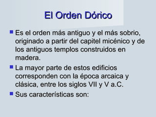 El Orden DóricoEl Orden Dórico
 Es el orden más antiguo y el más sobrio,Es el orden más antiguo y el más sobrio,
originado a partir del capitel micénico y deoriginado a partir del capitel micénico y de
los antiguos templos construidos enlos antiguos templos construidos en
madera.madera.
 La mayor parte de estos edificiosLa mayor parte de estos edificios
corresponden con la época arcaica ycorresponden con la época arcaica y
clásica, entre los siglos VII y V a.C.clásica, entre los siglos VII y V a.C.
 Sus características son:Sus características son:
 