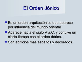 El Orden JónicoEl Orden Jónico
 Es un orden arquitectónico que apareceEs un orden arquitectónico que aparece
por influencia del mundo oriental.por influencia del mundo oriental.
 Aparece hacia el siglo V a.C. y convive unAparece hacia el siglo V a.C. y convive un
cierto tiempo con el orden dórico.cierto tiempo con el orden dórico.
 Son edificios más esbeltos y decorados.Son edificios más esbeltos y decorados.
 