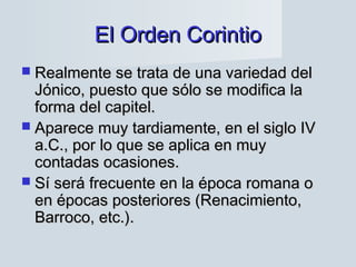 El Orden CorintioEl Orden Corintio
 Realmente se trata de una variedad delRealmente se trata de una variedad del
Jónico, puesto que sólo se modifica laJónico, puesto que sólo se modifica la
forma del capitel.forma del capitel.
 Aparece muy tardiamente, en el siglo IVAparece muy tardiamente, en el siglo IV
a.C., por lo que se aplica en muya.C., por lo que se aplica en muy
contadas ocasiones.contadas ocasiones.
 Sí será frecuente en la época romana oSí será frecuente en la época romana o
en épocas posteriores (Renacimiento,en épocas posteriores (Renacimiento,
Barroco, etc.).Barroco, etc.).
 
