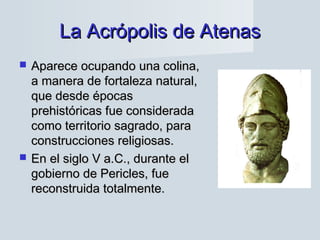La Acrópolis de AtenasLa Acrópolis de Atenas
 Aparece ocupando una colina,Aparece ocupando una colina,
a manera de fortaleza natural,a manera de fortaleza natural,
que desde épocasque desde épocas
prehistóricas fue consideradaprehistóricas fue considerada
como territorio sagrado, paracomo territorio sagrado, para
construcciones religiosas.construcciones religiosas.
 En el siglo V a.C., durante elEn el siglo V a.C., durante el
gobierno de Pericles, fuegobierno de Pericles, fue
reconstruida totalmente.reconstruida totalmente.
 