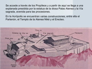 Se accede a través de los Propíleos y a partir de aquí se llega a una
explanada presidida por la estatua de la diosa Palas Atenea y la Vía
sagrada, avenida para las procesiones.
En la Acrópolis se encuentran varias construcciones, entre ella el
Partenón, el Templo de la Atenea Niké y el Erecteo.
 
