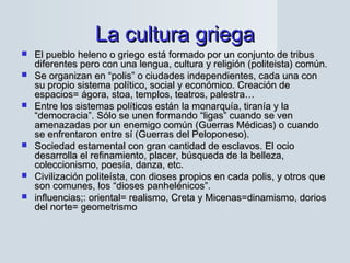 La cultura griegaLa cultura griega
 El pueblo heleno o griego está formado por un conjunto de tribusEl pueblo heleno o griego está formado por un conjunto de tribus
diferentes pero con una lengua, cultura y religión (politeista) común.diferentes pero con una lengua, cultura y religión (politeista) común.
 Se organizan en “polis” o ciudades independientes, cada una conSe organizan en “polis” o ciudades independientes, cada una con
su propio sistema político, social y económico. Creación desu propio sistema político, social y económico. Creación de
espacios= ágora, stoa, templos, teatros, palestra…espacios= ágora, stoa, templos, teatros, palestra…
 Entre los sistemas políticos están la monarquía, tiranía y laEntre los sistemas políticos están la monarquía, tiranía y la
“democracia”. Sólo se unen formando “ligas” cuando se ven“democracia”. Sólo se unen formando “ligas” cuando se ven
amenazadas por un enemigo común (Guerras Médicas) o cuandoamenazadas por un enemigo común (Guerras Médicas) o cuando
se enfrentaron entre sí (Guerras del Peloponeso).se enfrentaron entre sí (Guerras del Peloponeso).
 Sociedad estamental con gran cantidad de esclavos. El ocioSociedad estamental con gran cantidad de esclavos. El ocio
desarrolla el refinamiento, placer, búsqueda de la belleza,desarrolla el refinamiento, placer, búsqueda de la belleza,
coleccionismo, poesía, danza, etc.coleccionismo, poesía, danza, etc.
 Civilización politeísta, con dioses propios en cada polis, y otros queCivilización politeísta, con dioses propios en cada polis, y otros que
son comunes, los “dioses panhelénicos”.son comunes, los “dioses panhelénicos”.
 influencias;: oriental= realismo, Creta y Micenas=dinamismo, doriosinfluencias;: oriental= realismo, Creta y Micenas=dinamismo, dorios
del norte= geometrismodel norte= geometrismo
 