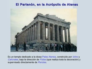 El Partenón, en la Acrópolis de AtenasEl Partenón, en la Acrópolis de Atenas
Es un templo dedicado a la diosa Palas Atenea, construído por Ictino y
Calícrates, bajo la dirección de Fidias (que realiza toda la decoración) y
supervisado directamente de Pericles.
 