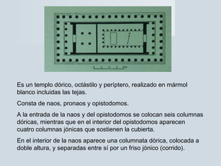 Es un templo dórico, octástilo y períptero, realizado en mármol
blanco incluidas las tejas.
Consta de naos, pronaos y opistodomos.
A la entrada de la naos y del opistodomos se colocan seis columnas
dóricas, mientras que en el interior del opistodomos aparecen
cuatro columnas jónicas que sostienen la cubierta.
En el interior de la naos aparece una columnata dórica, colocada a
doble altura, y separadas entre sí por un friso jónico (corrido).
 