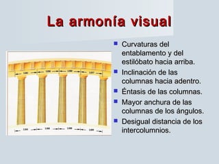 La armonía visualLa armonía visual
 Curvaturas delCurvaturas del
entablamento y delentablamento y del
estilóbato hacia arriba.estilóbato hacia arriba.
 Inclinación de lasInclinación de las
columnas hacia adentro.columnas hacia adentro.
 Éntasis de las columnas.Éntasis de las columnas.
 Mayor anchura de lasMayor anchura de las
columnas de los ángulos.columnas de los ángulos.
 Desigual distancia de losDesigual distancia de los
intercolumnios.intercolumnios.
 