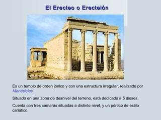 El Erecteo o ErecteiónEl Erecteo o Erecteión
Es un templo de orden jónico y con una estructura irregular, realizado por
Menésicles.
Situado en una zona de desnivel del terreno, está dedicado a 5 dioses.
Cuenta con tres cámaras situadas a distinto nivel, y un pórtico de estilo
cariático.
 
