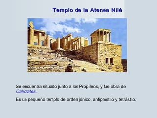 Templo de la Atenea NiléTemplo de la Atenea Nilé
Se encuentra situado junto a los Propíleos, y fue obra de
Calícrates.
Es un pequeño templo de orden jónico, anfipróstilo y tetrástilo.
 