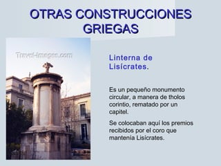 OTRAS CONSTRUCCIONESOTRAS CONSTRUCCIONES
GRIEGASGRIEGAS
Linterna de
Lisícrates.
Es un pequeño monumento
circular, a manera de tholos
corintio, rematado por un
capitel.
Se colocaban aquí los premios
recibidos por el coro que
mantenía Lisícrates.
 