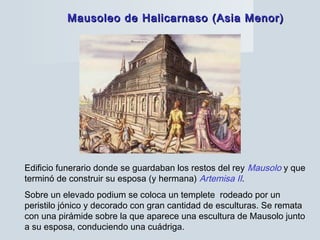 Mausoleo de Halicarnaso (Asia Menor)Mausoleo de Halicarnaso (Asia Menor)
Edificio funerario donde se guardaban los restos del rey Mausolo y que
terminó de construir su esposa (y hermana) Artemisa II.
Sobre un elevado podium se coloca un templete rodeado por un
peristilo jónico y decorado con gran cantidad de esculturas. Se remata
con una pirámide sobre la que aparece una escultura de Mausolo junto
a su esposa, conduciendo una cuádriga.
 
