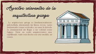 Aspectos relevantes de la
arquitectura griega
La arquitectura griega es fundamentalmente
adentellada, dominando las líneas rectas, tanto
horizontales como verticales, no usan la bóveda.
Es monumental sin llegar a ser colosal como
Egipto. Tiene un estilo arquitectónico muy
equilibrado, todo está hecho con una medida, un
canon.
 