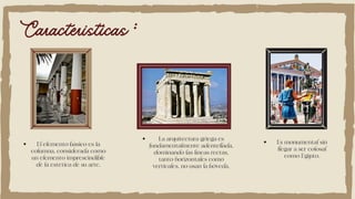 Caracteristicas :
El elemento básico es la
columna, considerada como
un elemento imprescindible
de la estética de su arte.
La arquitectura griega es
fundamentalmente adentellada,
dominando las líneas rectas,
tanto horizontales como
verticales, no usan la bóveda.
Es monumental sin
llegar a ser colosal
como Egipto.
 