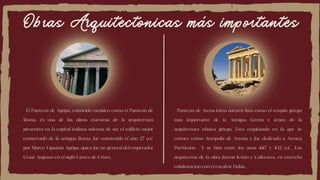 Obras Arquitectonicas más importantes
El Panteón de Agripa, conocido también como el Panteón de
Roma, es una de las obras maestras de la arquitectura
presentes en la capital italiana además de ser el edificio mejor
conservado de la antigua Roma, fue construido el año 27 a.C
por Marco Vipsanio Agripa, quien fue un general del emperador
César Augusto en el siglo I antes de Cristo.
Panteón de Atena inicia nuestra lista como el templo griego
más importante de la Antigua Grecia e ícono de la
arquitectura clásica griega. Está emplazado en lo que se
conoce como Acrópolis de Atenas y fue dedicado a Atenea
Parthenos. Y se hizo entre los años 447 y 432 a.C. Los
arquitectos de la obra fueron Ictino y Calícrates, en estrecha
colaboración con el escultor Fidias.
 