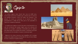 Egipto
La cultura egipcia existe desde hace más de 6.000 años,
atravesando numerosos cambios que se dieron por el contacto
con pueblos invasores, como los árabes, los romanos y los
griegos. Su centro se encuentra en el noreste de África,
principalmente a orillas del río Nilo, pero se ha expandido en
épocas de conquistas imperiales.
La arquitectura egipcia es una de las partes más fascinantes no
solo de la historia del antiguo Egipto sino de la historia del
mundo. Los templos y pirámides construidos por los egipcios
han sobrevivido a los estragos del tiempo y continúan atrayendo
la atención de los científicos y la gente común por igual.
Algunas de las obras maestras más magníficas de la antigua
arquitectura egipcia incluyen la Pirámide de Giza, la Gran Esfinge
de Giza y el famoso Templo de Horus.
 