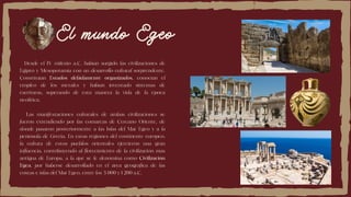 El mundo Egeo
Desde el IV milenio a.C. habían surgido las civilizaciones de
Egipto y Mesopotamia con un desarrollo cultural sorprendente.
Constituían Estados debidamente organizados, conocían el
empleo de los metales y habían inventado sistemas de
escrituras, superando de esta manera la vida de la época
neolítica.
Las manifestaciones culturales de ambas civilizaciones se
fueron extendiendo por las comarcas de Cercano Oriente, de
donde pasaron posteriormente a las Islas del Mar Egeo y a la
península de Grecia. En estas regiones del continente europeo,
la cultura de estos pueblos orientales ejercieron una gran
influencia, contribuyendo al florecimiento de la civilización mas
antigua de Europa, a la que se le denomina como Civilización
Egea, por haberse desarrollado en el área geográfica de las
costas e islas del Mar Egeo, entre los 3 000 y 1 200 a.C.
 