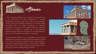 Atenas
Grecia tiene una conexión muy arraigada con su historia. Esto
se ha conservado en varios monumentos y museos
emblemáticos en todo el país. Uno de ellos es la Acrópolis de
Atenas, uno de los principales ejemplares de la cultura griega.
Construida sobre un enorme yacimiento, la ciudadela
comprende las ruinas de varios edificios históricos, incluido el
Partenón. La Acrópolis es también uno de los principales
centros turísticos del sureste de Europa. Si estás planeando una
visita, conoce más sobre la Acrópolis de Atenas aquí.
Hasta alrededor del siglo V a.C., la Acrópolis de Atenas estaba
rodeada por una enorme muralla de 760 m de longitud y unos 10
m de altura. El templo de la deidad tutelar, Atenea Polias, se
construyó con piedra caliza dórica en el interior de la ciudadela
entre los años 570 y 550 a.C. El Partenón más antiguo o el Pre-
Partenón se construyó alrededor del año 500 a.C.
 