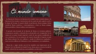 El mundo romano
La historia de Roma es la historia de la ciudad como entidad urbana y la
historia de los estados e instituciones de los cuales ha sido capital o sede a
lo largo del tiempo. Se puede dividir en prehistoria, Roma antigua, Roma
medieval, Roma moderna y contemporánea; o bien en Roma antigua,
Roma pontificia y Roma italiana contemporánea.
El período más fecundo de la historia de Roma en términos políticos,
económicos, sociales y culturales fue su desarrollo en la Antigüedad. Fue la
cabeza de un gran Estado imperial y sede de una nación establecida en
tres continentes. En su momento de mayor desarrollo el imperio creado
por Roma alcanzó los tres millones y medio de kilómetros cuadrados y
unos setenta millones de habitantes, entre ciudadanos y no ciudadanos.
Roma fue, y sigue siendo, una de las ciudades más importantes de la
historia. Se le ha llamado la Ciudad Eterna. Roma, junto a Grecia, ha sido la
madre cultural de las modernas nacionalidades occidentales.
 