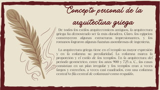 De todos los estilos arquitectónicos antiguos, la arquitectura
griega ha demostrado ser la más duradera. Claro, los egipcios
construyeron algunas estructuras impresionantes, y los
romanos lograron algunas hazañas asombrosas de ingeniería.
La arquitectura griega tiene en el templo su mayor expresión
y en la columna su peculiaridad. La columna marca la
proporción y el estilo de los templos. En la arquitectura del
período geométrico, entre los años 900 y 725 a. C., las casas
consistían en un plan irregular y los templos eran a veces
largos y estrechos, a veces casi cuadrados, con una columna
central (o fila central de columnas) como respaldo.
Concepto personal de la
arquitectura griega
 
