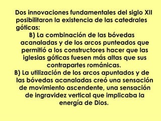 Dos innovaciones fundamentales del siglo XII
posibilitaron la existencia de las catedrales
góticas:
      B) La combinación de las bóvedas
   acanaladas y de los arcos punteados que
   permitió a los constructores hacer que las
    iglesias góticas fuesen más altas que sus
             contrapartes románicas.
B) La utilización de los arcos apuntados y de
 las bóvedas acanaladas creó una sensación
  de movimiento ascendente, una sensación
     de ingravidez vertical que implicaba la
                 energía de Dios.
 
