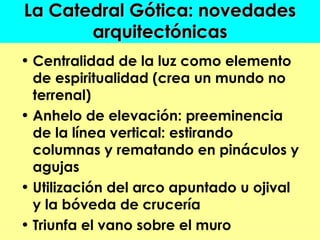 La Catedral Gótica: novedades
       arquitectónicas
• Centralidad de la luz como elemento
  de espiritualidad (crea un mundo no
  terrenal)
• Anhelo de elevación: preeminencia
  de la línea vertical: estirando
  columnas y rematando en pináculos y
  agujas
• Utilización del arco apuntado u ojival
  y la bóveda de crucería
• Triunfa el vano sobre el muro
 