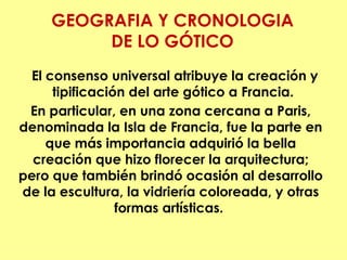 GEOGRAFIA Y CRONOLOGIA
          DE LO GÓTICO 
 El consenso universal atribuye la creación y
     tipificación del arte gótico a Francia.
 En particular, en una zona cercana a Paris,
denominada la Isla de Francia, fue la parte en
    que más importancia adquirió la bella
  creación que hizo florecer la arquitectura;
pero que también brindó ocasión al desarrollo
de la escultura, la vidriería coloreada, y otras
                formas artísticas.
 